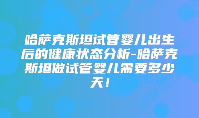 哈萨克斯坦试管婴儿出生后的健康状态分析-哈萨克斯坦做试管婴儿需要多少天!