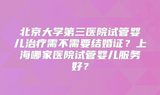北京大学第三医院试管婴儿治疗需不需要结婚证?上海哪家医院试管婴儿服务好?