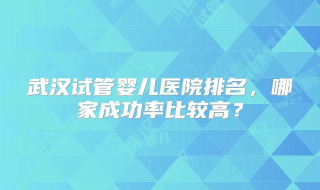 武汉试管婴儿医院排名，哪家成功率比较高？