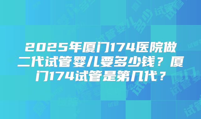 2025年厦门174医院做二代试管婴儿要多少钱？厦门174试管是第几代？