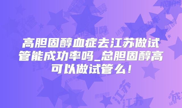 高胆固醇血症去江苏做试管能成功率吗_总胆固醇高可以做试管么!