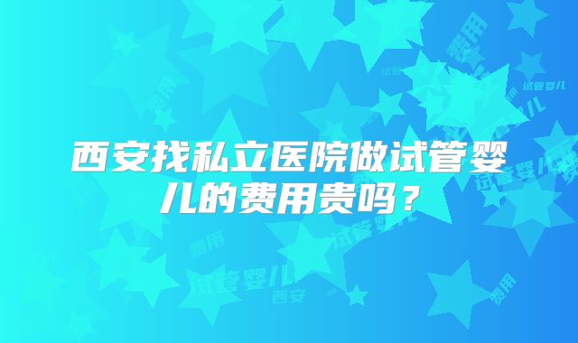 西安找私立医院做试管婴儿的费用贵吗？