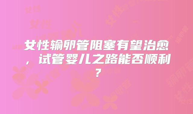 女性输卵管阻塞有望治愈，试管婴儿之路能否顺利？