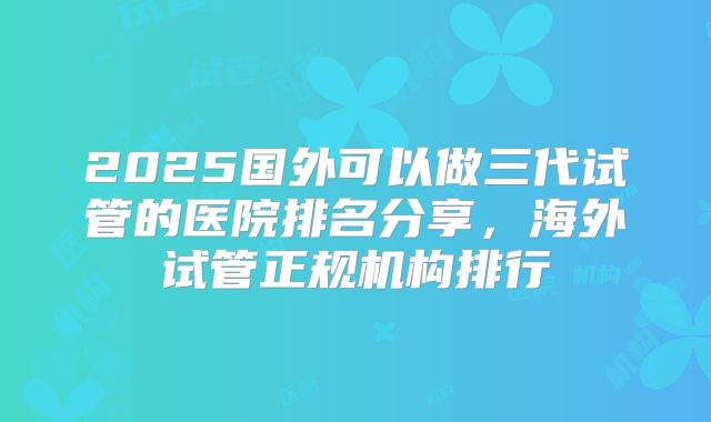 2025国外可以做三代试管的医院排名分享，海外试管正规机构排行