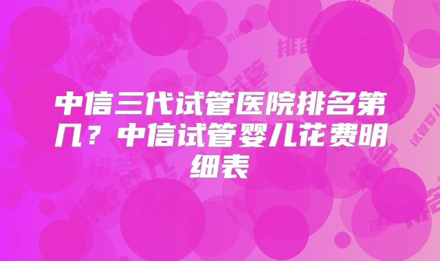 中信三代试管医院排名第几?中信试管婴儿花费明细表