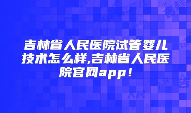 吉林省人民医院试管婴儿技术怎么样,吉林省人民医院官网app！