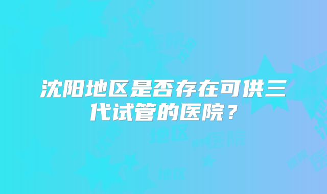 沈阳地区是否存在可供三代试管的医院?