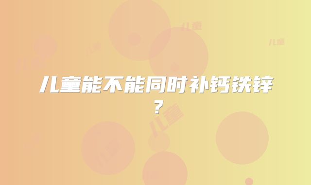 儿童能不能同时补钙铁锌？