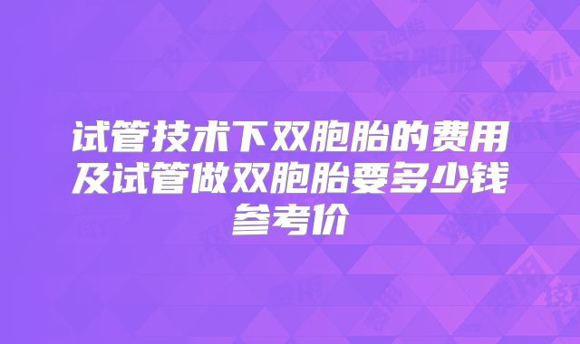 试管技术下双胞胎的费用及试管做双胞胎要多少钱参考价