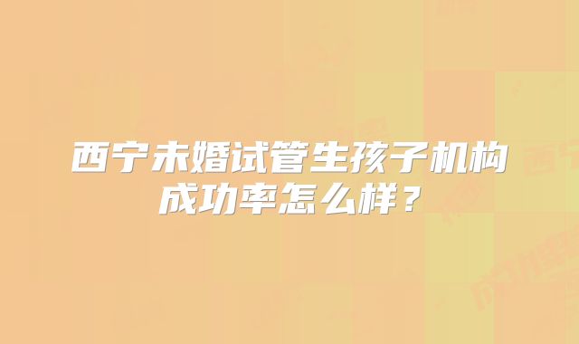西宁未婚试管生孩子机构成功率怎么样？