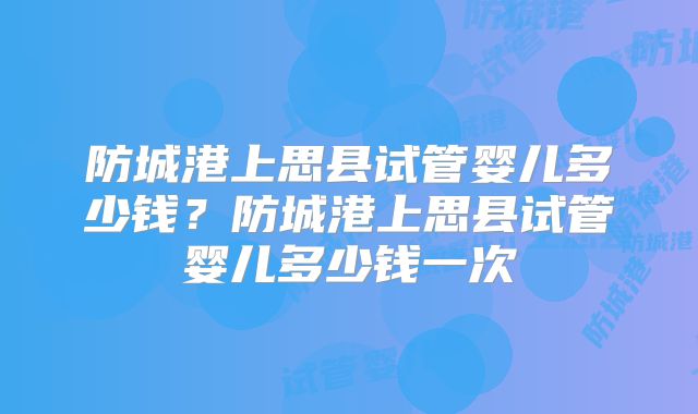 防城港上思县试管婴儿多少钱？防城港上思县试管婴儿多少钱一次