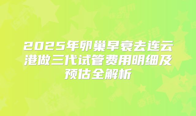 2025年卵巢早衰去连云港做三代试管费用明细及预估全解析