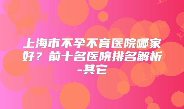 上海市不孕不育医院哪家好?前十名医院排名解析-其它
