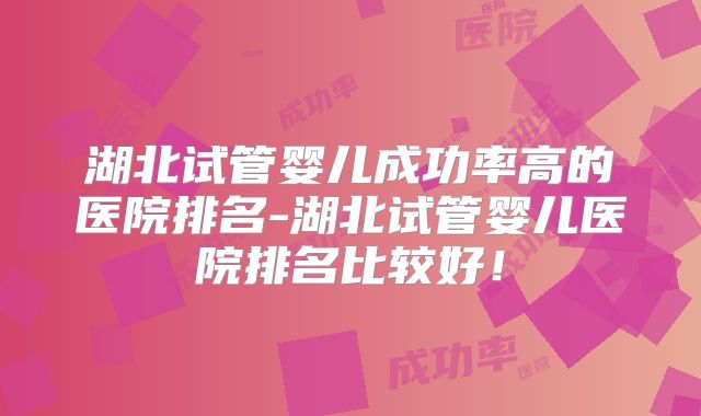 湖北试管婴儿成功率高的医院排名-湖北试管婴儿医院排名比较好！