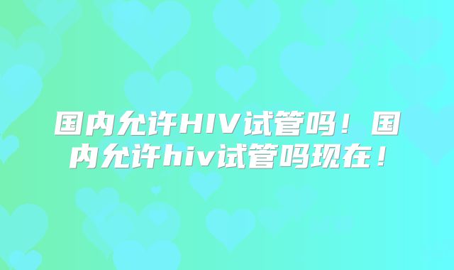 国内允许HIV试管吗！国内允许hiv试管吗现在！