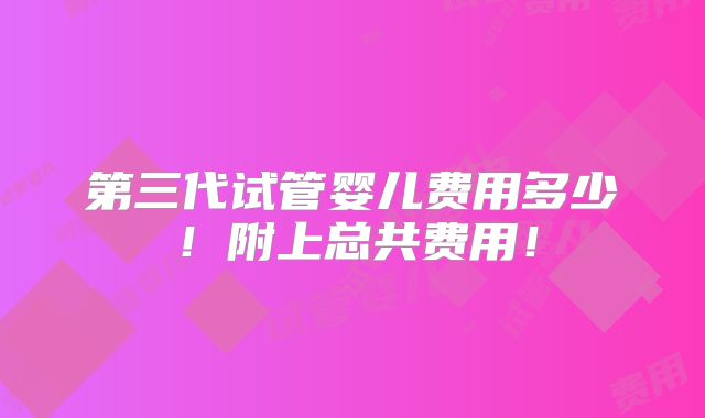 第三代试管婴儿费用多少!附上总共费用!