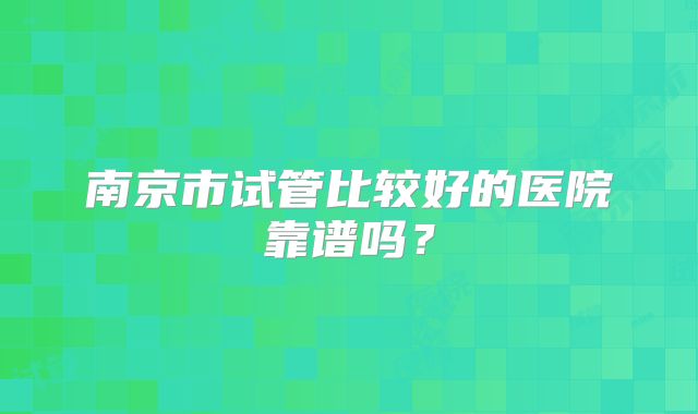 南京市试管比较好的医院靠谱吗?