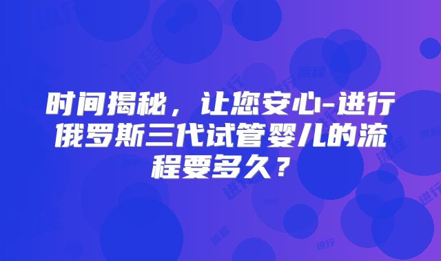 时间揭秘,让您安心-进行俄罗斯三代试管婴儿的流程要多久?