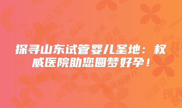 探寻山东试管婴儿圣地：权威医院助您圆梦好孕！