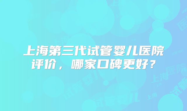 上海第三代试管婴儿医院评价，哪家口碑更好？