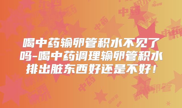 喝中药输卵管积水不见了吗-喝中药调理输卵管积水排出脏东西好还是不好!