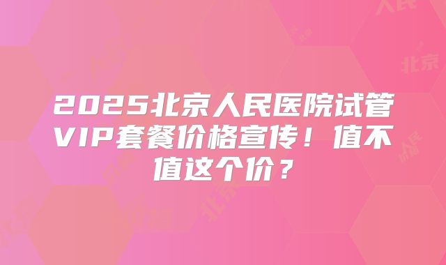 2025北京人民医院试管VIP套餐价格宣传！值不值这个价？
