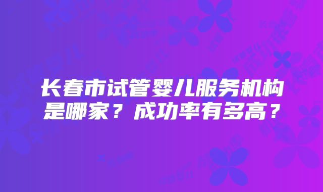 长春市试管婴儿服务机构是哪家？成功率有多高？