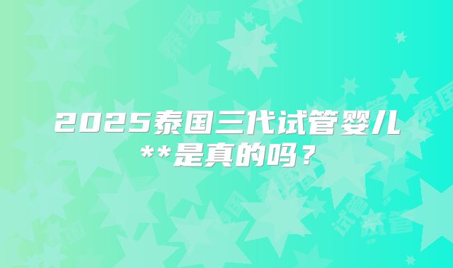 2025泰国三代试管婴儿**是真的吗？