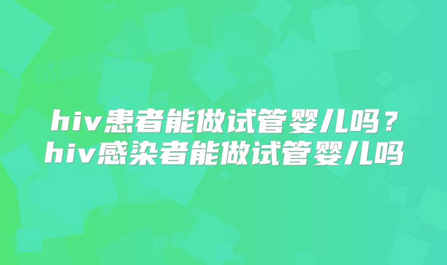 hiv患者能做试管婴儿吗?hiv感染者能做试管婴儿吗