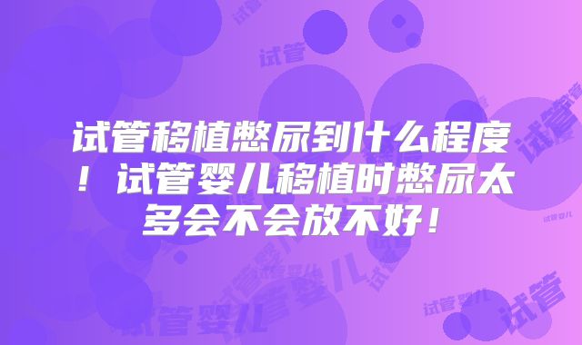 试管移植憋尿到什么程度！试管婴儿移植时憋尿太多会不会放不好！