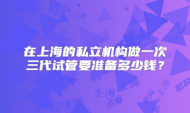 在上海的私立机构做一次三代试管要准备多少钱?