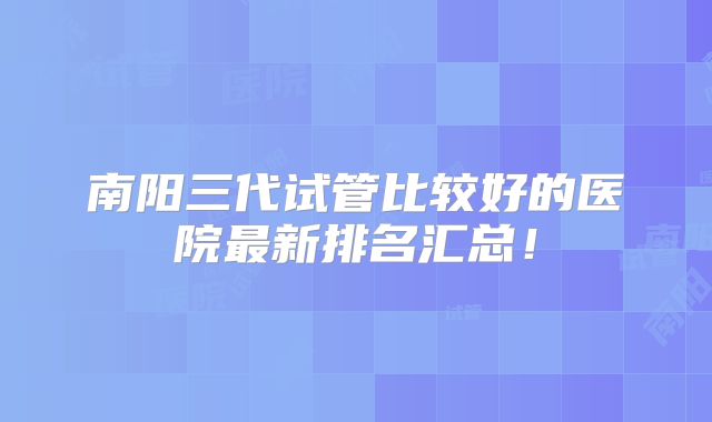 南阳三代试管比较好的医院最新排名汇总！