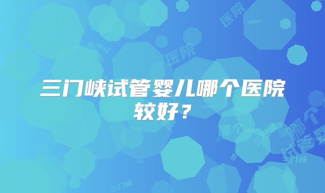 三门峡试管婴儿哪个医院较好?