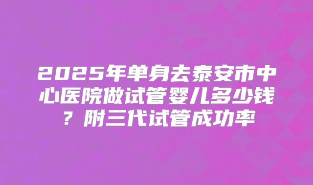2025年单身去泰安市中心医院做试管婴儿多少钱?附三代试管成功率