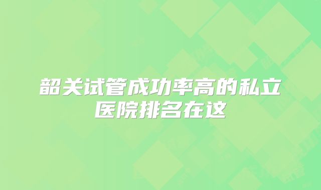 韶关试管成功率高的私立医院排名在这