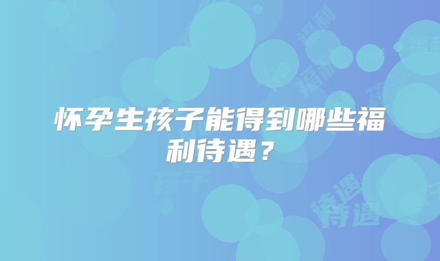 怀孕生孩子能得到哪些福利待遇?