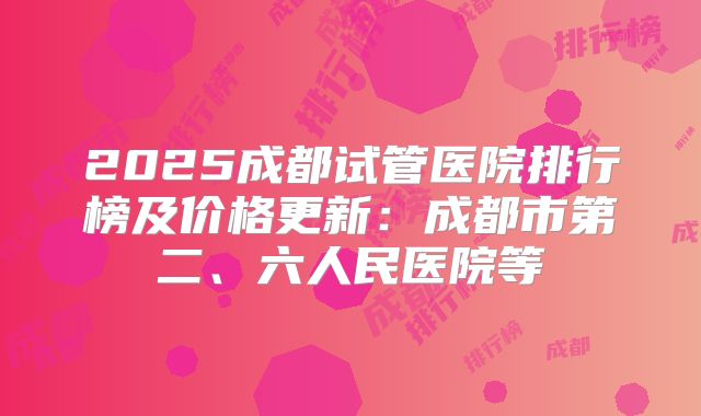 2025成都试管医院排行榜及价格更新：成都市第二、六人民医院等