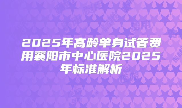 2025年高龄单身试管费用襄阳市中心医院2025年标准解析