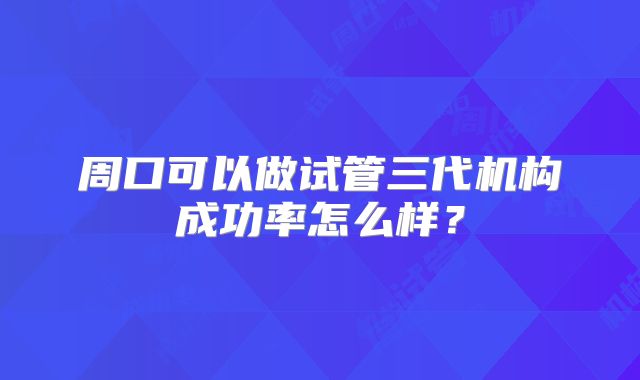 周口可以做试管三代机构成功率怎么样?