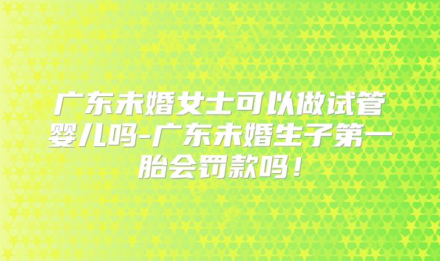 广东未婚女士可以做试管婴儿吗-广东未婚生子第一胎会罚款吗！