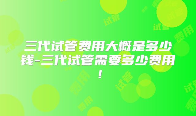 三代试管费用大概是多少钱-三代试管需要多少费用!