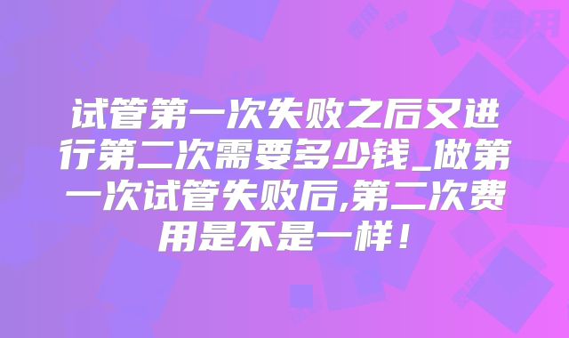 试管第一次失败之后又进行第二次需要多少钱_做第一次试管失败后,第二次费用是不是一样!