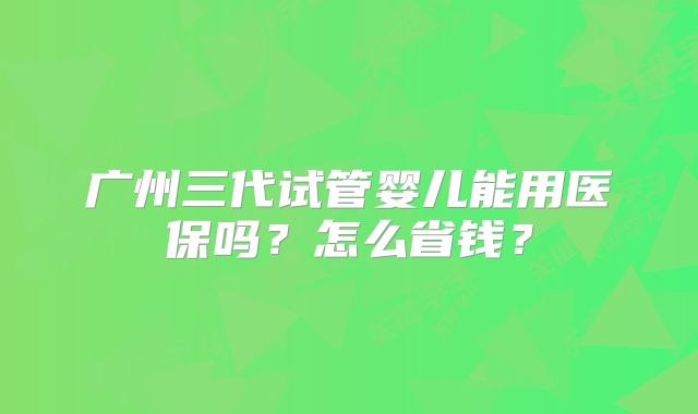 广州三代试管婴儿能用医保吗？怎么省钱？