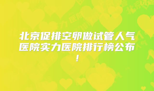北京促排空卵做试管人气医院实力医院排行榜公布!