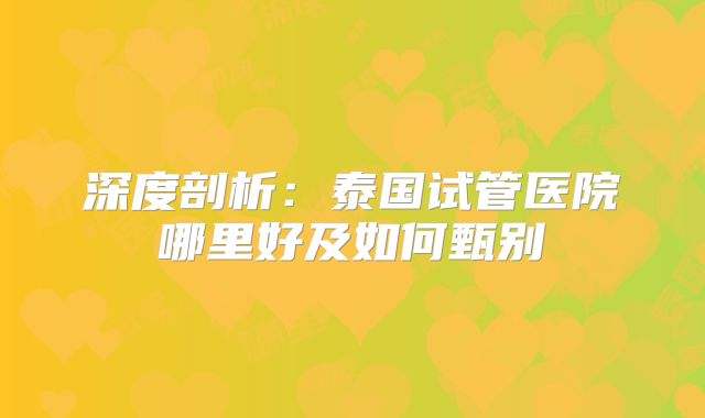 深度剖析:泰国试管医院哪里好及如何甄别