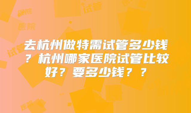 去杭州做特需试管多少钱？杭州哪家医院试管比较好？要多少钱？？