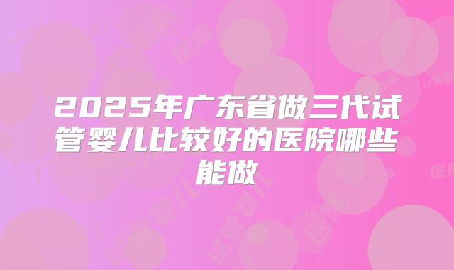 2025年广东省做三代试管婴儿比较好的医院哪些能做