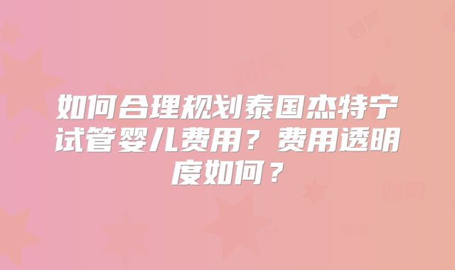 如何合理规划泰国杰特宁试管婴儿费用？费用透明度如何？