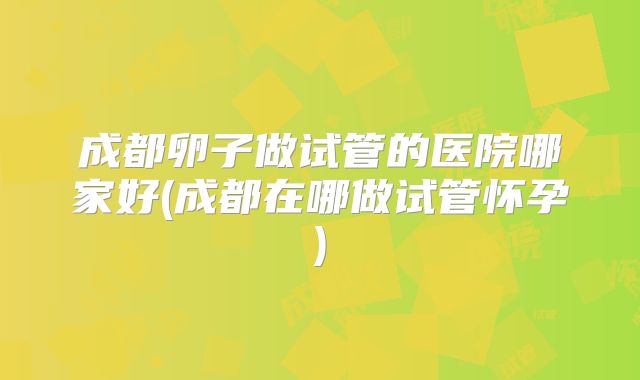 成都卵子做试管的医院哪家好(成都在哪做试管怀孕)