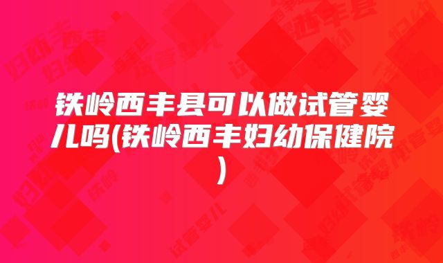 铁岭西丰县可以做试管婴儿吗(铁岭西丰妇幼保健院)